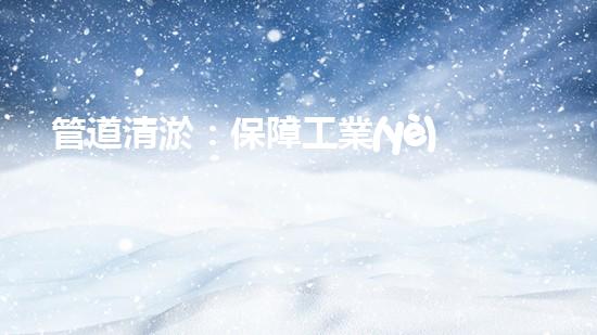 管道清淤：保障工業(yè)安全，提升設(shè)備壽命